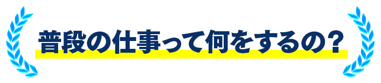 普段の仕事って何をするの